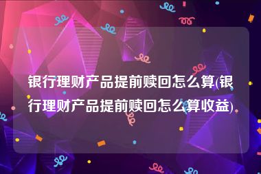 银行理财产品提前赎回怎么算(银行理财产品提前赎回怎么算收益)