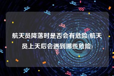 航天员降落时是否会有危险(航天员上天后会遇到哪些危险)