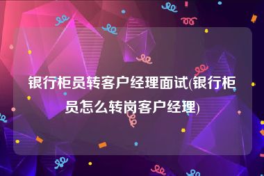 银行柜员转客户经理面试(银行柜员怎么转岗客户经理)