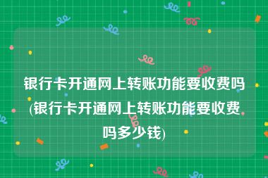 银行卡开通网上转账功能要收费吗(银行卡开通网上转账功能要收费吗多少钱)