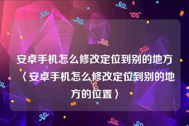 安卓手机怎么修改定位到别的地方〈安卓手机怎么修改定位到别的地方的位置〉