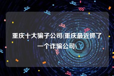 重庆十大骗子公司(重庆最近抓了一个诈骗公司)