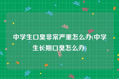 中学生口臭非常严重怎么办(中学生长期口臭怎么办)