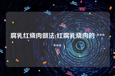 腐乳红烧肉做法(红腐乳烧肉的 ***  *** )