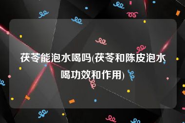 茯苓能泡水喝吗(茯苓和陈皮泡水喝功效和作用)
