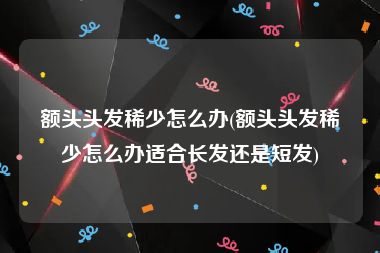额头头发稀少怎么办(额头头发稀少怎么办适合长发还是短发)