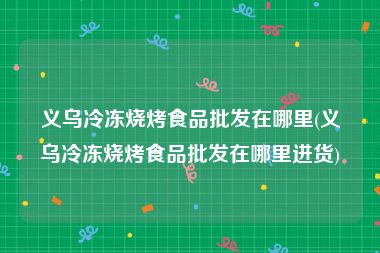 义乌冷冻烧烤食品批发在哪里(义乌冷冻烧烤食品批发在哪里进货)