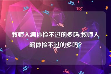 教师入编体检不过的多吗(教师入编体检不过的多吗？