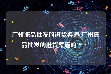 广州冻品批发的进货渠道(广州冻品批发的进货渠道的 *** )