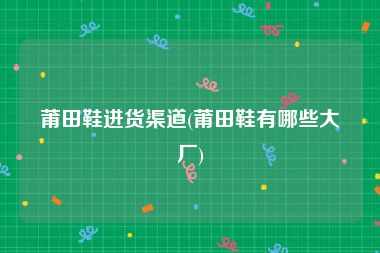 莆田鞋进货渠道(莆田鞋有哪些大厂)