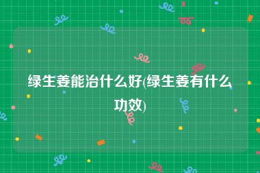 绿生姜能治什么好(绿生姜有什么功效)