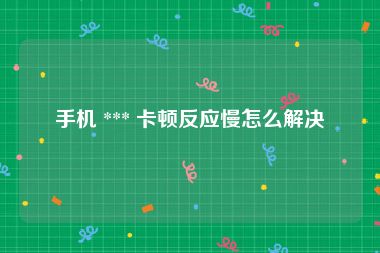 手机 *** 卡顿反应慢怎么解决