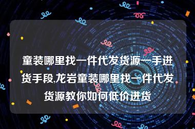 童装哪里找一件代发货源一手进货手段,龙岩童装哪里找一件代发货源教你如何低价进货