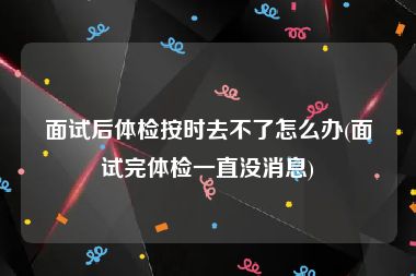 面试后体检按时去不了怎么办(面试完体检一直没消息)