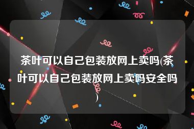 茶叶可以自己包装放网上卖吗(茶叶可以自己包装放网上卖吗安全吗)