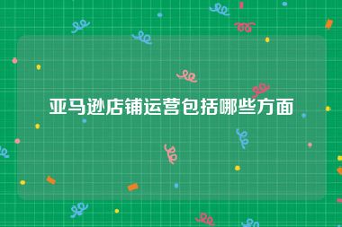 亚马逊店铺运营包括哪些方面