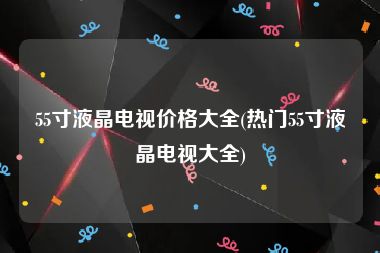 55寸液晶电视价格大全(热门55寸液晶电视大全)