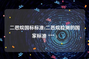 二恶烷国标标准(二恶烷检测的国家标准 *** )