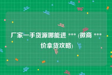 厂家一手货源哪能进 *** (微商 *** 价拿货攻略)