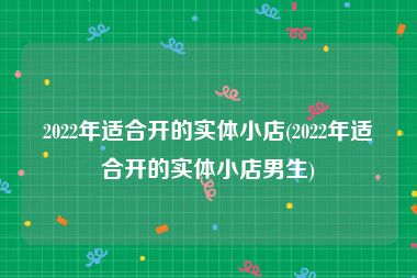 2022年适合开的实体小店(2022年适合开的实体小店男生)