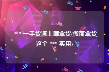  *** 一手货源上哪拿货(微商拿货这个 *** 实用)