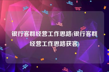银行客群经营工作思路(银行客群经营工作思路获客)