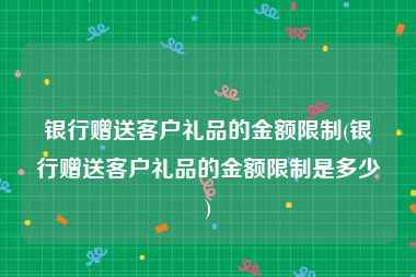 银行赠送客户礼品的金额限制(银行赠送客户礼品的金额限制是多少)