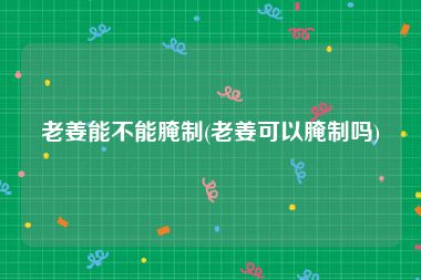 老姜能不能腌制(老姜可以腌制吗)