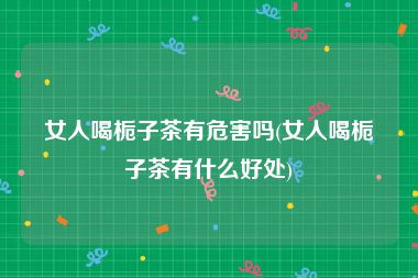 女人喝栀子茶有危害吗(女人喝栀子茶有什么好处)