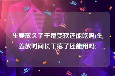 生姜放久了干瘪变软还能吃吗(生姜放时间长干瘪了还能用吗)