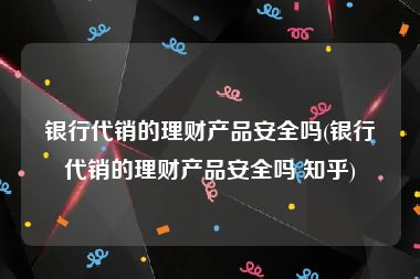 银行代销的理财产品安全吗(银行代销的理财产品安全吗 知乎)