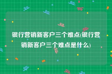 银行营销新客户三个难点(银行营销新客户三个难点是什么)