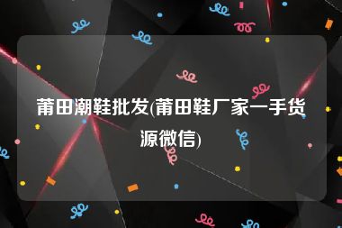 莆田潮鞋批发(莆田鞋厂家一手货源微信)