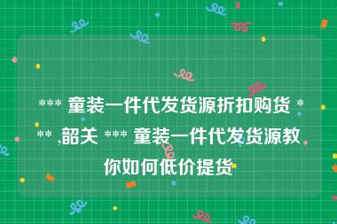  *** 童装一件代发货源折扣购货 *** ,韶关 *** 童装一件代发货源教你如何低价提货