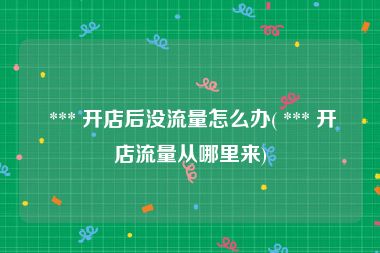  *** 开店后没流量怎么办( *** 开店流量从哪里来)