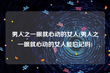 男人之一眼就心动的女人(男人之一眼就心动的女人能忘记吗)