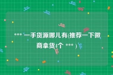  *** 一手货源哪儿有(推荐一下微商拿货4个 *** )