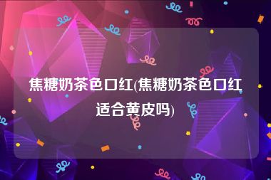 焦糖奶茶色口红(焦糖奶茶色口红适合黄皮吗)