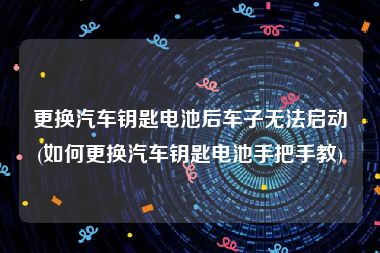 更换汽车钥匙电池后车子无法启动(如何更换汽车钥匙电池手把手教)