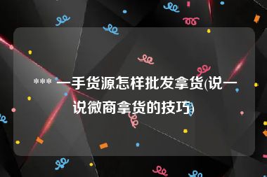 *** 一手货源怎样批发拿货(说一说微商拿货的技巧)