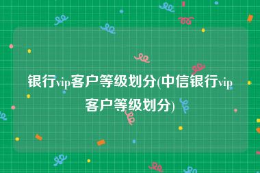 银行vip客户等级划分(中信银行vip客户等级划分)