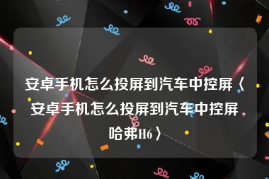 安卓手机怎么投屏到汽车中控屏〈安卓手机怎么投屏到汽车中控屏哈弗H6〉