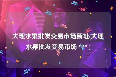 大理水果批发交易市场新址(大理水果批发交易市场 *** )