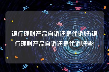 银行理财产品自销还是代销好(银行理财产品自销还是代销好些)