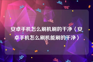 安卓手机怎么刷机刷的干净〈安卓手机怎么刷机能刷的干净〉