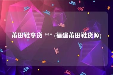 莆田鞋拿货 *** (福建莆田鞋货源)