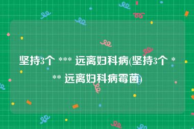 坚持3个 *** 远离妇科病(坚持3个 *** 远离妇科病霉菌)