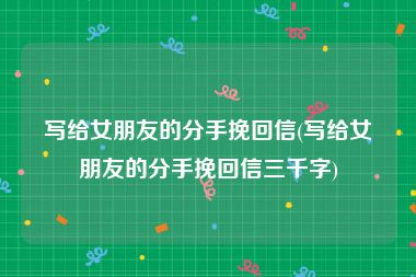 写给女朋友的分手挽回信(写给女朋友的分手挽回信三千字)