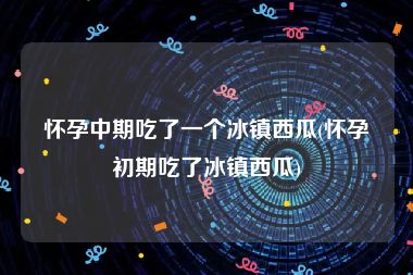 怀孕中期吃了一个冰镇西瓜(怀孕初期吃了冰镇西瓜)
