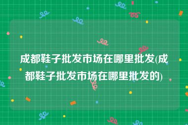 成都鞋子批发市场在哪里批发(成都鞋子批发市场在哪里批发的)